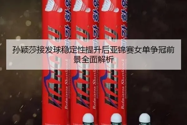 孙颖莎接发球稳定性提升后亚锦赛女单争冠前景全面解析